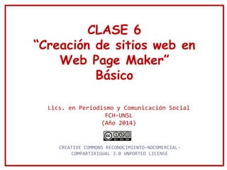 CLASE 6
“Creación de sitios web en
Web Page Maker”
Básico
Lics. en Periodismo y Comunicación Social
FCH-UNSL
(Año 2014)
CREATIVE COMMONS RECONOCIMIENTO-NOCOMERCIAL-
COMPARTIRIGUAL 3.0 UNPORTED LICENSE
 