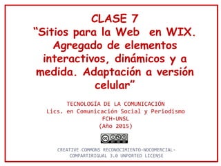 CLASE 7
“Sitios para la Web en WIX.
Agregado de elementos
interactivos, dinámicos y a
medida. Adaptación a versión
celular”
TECNOLOGÍA DE LA COMUNICACIÓN
Lics. en Comunicación Social y Periodismo
FCH-UNSL
(Año 2015)
CREATIVE COMMONS RECONOCIMIENTO-NOCOMERCIAL-
COMPARTIRIGUAL 3.0 UNPORTED LICENSE
 