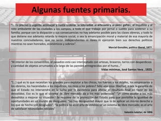 Algunas fuentes primarias.
“... Es preciso y urgente aconsejar y hasta ordenar la sobriedad al artesano y al peón gañán, al inquilino y al
roto ambulante de las ciudades y los campos, a todo el que trabaje por jornal o sueldo para sostener a su
familia; porque con la disipación y sus consecuencias no hay adelanto posible para las clases obreras, y todo lo
que detiene ese adelanto retarda la mejora social, o sea la emancipación moral y material de esa mayoría de
nuestros conciudadanos, que no serán independientes ni libres ni ejercerán bien sus derechos políticos
mientras no sean honrados, económicos y sobrios”.
Marcial Gonzáles, político liberal, 1877.
“(…) qué es lo que necesitan los grandes para explotar a los chicos, los fuertes a los débiles, los empresarios a
los obreros, los hacendados a los inquilinos, los ricos a los pobres? Sólo una cosa: libertad, o sea la garantía de
que el Estado no intervendrá en la lucha por la existencia para alterar el resultado final en favor de los
desvalidos. Eso es lo que el sistema de libre mercado da a los más poderosos” “¿Y cómo ayudar a los más
desvalidos a mejorar su situación? Se requiere de la protección del Estado para que posibilite la igualdad de
oportunidades en un mundo de desiguales: “no hay desigualdad mayor que la de aplicar un mismo derecho a
los que de hecho son desiguales”. “la política no es el arte de establecer un sistema de libre mercado; es el arte
de satisfacer necesidades sociales”
Valentín Letelier, de 1896
“Al interior de los conventillos, el pasadizo está casi interceptado con artesas, braseros, tarros con desperdicios
y cantidad de objetos arrumados a lo largo de las paredes ennegrecidas por el humo…”
Vidas mínimas, José Santos Vera , 1923.
 