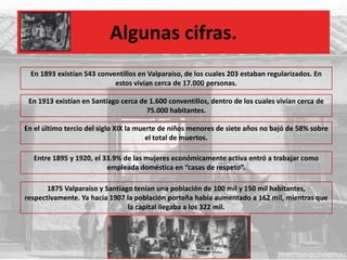 Algunas cifras.
Entre 1895 y 1920, el 33.9% de las mujeres económicamente activa entró a trabajar como
empleada doméstica en “casas de respeto”.
En 1893 existían 543 conventillos en Valparaíso, de los cuales 203 estaban regularizados. En
estos vivían cerca de 17.000 personas.
En 1913 existían en Santiago cerca de 1.600 conventillos, dentro de los cuales vivían cerca de
75.000 habitantes.
En el último tercio del siglo XIX la muerte de niños menores de siete años no bajó de 58% sobre
el total de muertos.
1875 Valparaíso y Santiago tenían una población de 100 mil y 150 mil habitantes,
respectivamente. Ya hacia 1907 la población porteña había aumentado a 162 mil, mientras que
la capital llegaba a los 322 mil.
 