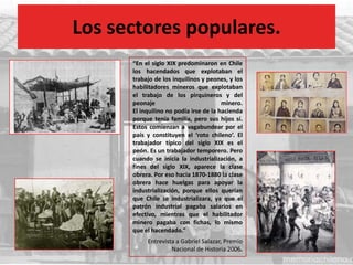 Los sectores populares.
“En el siglo XIX predominaron en Chile
los hacendados que explotaban el
trabajo de los inquilinos y peones, y los
habilitadores mineros que explotaban
el trabajo de los pirquineros y del
peonaje minero.
El inquilino no podía irse de la hacienda
porque tenía familia, pero sus hijos sí.
Estos comienzan a vagabundear por el
país y constituyen el ‘roto chileno’. El
trabajador típico del siglo XIX es el
peón. Es un trabajador temporero. Pero
cuando se inicia la industrialización, a
fines del siglo XIX, aparece la clase
obrera. Por eso hacia 1870-1880 la clase
obrera hace huelgas para apoyar la
industrialización, porque ellos querían
que Chile se industrializara, ya que el
patrón industrial pagaba salarios en
efectivo, mientras que el habilitador
minero pagaba con fichas, lo mismo
que el hacendado.”
Entrevista a Gabriel Salazar, Premio
Nacional de Historia 2006.
 