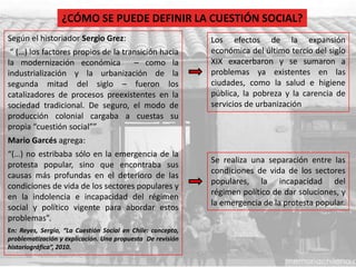 Según el historiador Sergio Grez:
“ (…) los factores propios de la transición hacia
la modernización económica – como la
industrialización y la urbanización de la
segunda mitad del siglo – fueron los
catalizadores de procesos preexistentes en la
sociedad tradicional. De seguro, el modo de
producción colonial cargaba a cuestas su
propia “cuestión social””
Mario Garcés agrega:
“(…) no estribaba sólo en la emergencia de la
protesta popular, sino que encontraba sus
causas más profundas en el deterioro de las
condiciones de vida de los sectores populares y
en la indolencia e incapacidad del régimen
social y político vigente para abordar estos
problemas”.
En: Reyes, Sergio, “La Cuestión Social en Chile: concepto,
problematización y explicación. Una propuesta De revisión
historiográfica”, 2010.
¿CÓMO SE PUEDE DEFINIR LA CUESTIÓN SOCIAL?
Los efectos de la expansión
económica del último tercio del siglo
XIX exacerbaron y se sumaron a
problemas ya existentes en las
ciudades, como la salud e higiene
pública, la pobreza y la carencia de
servicios de urbanización
Se realiza una separación entre las
condiciones de vida de los sectores
populares, la incapacidad del
régimen político de dar soluciones, y
la emergencia de la protesta popular.
 