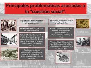 Principales problemáticas asociadas a
la “cuestión social”.
El problema de la vivienda y
el hacinamiento.
Epidemias, enfermedades y
la malnutrición.
Cuartos redondos: habitaciones
sin luz ni ventilación.
Conventillos: cuartos seguidos a
lo largo de una calle que sirve de
patio común. Al interior de cada
cuarto vivían hasta 10 personas
hacinadas y sin instalaciones
básicas.
Rancheríos: conjuntos
habitacionales construidos con
material de desperdicio en
terrenos alejados del centro de
la ciudad.
Fueron causales de numerosas
muertes enfermedades y
epidemias como el
cólera, la viruela, la sífilis y el
tifus,
A fines del siglo XIX y principios
del XX, la tasa de mortalidad
infantil alcanzó cerca de un 30%
en nuestro país.
 