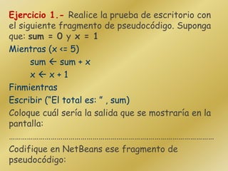 Ejercicio 1.- Realice la prueba de escritorio con
el siguiente fragmento de pseudocódigo. Suponga
que: sum = 0 y x = 1
Mientras (x <= 5)
sum  sum + x
x  x + 1
Finmientras
Escribir (“El total es: ” , sum)
Coloque cuál sería la salida que se mostraría en la
pantalla:
…………………………………………………………….……………………………
Codifique en NetBeans ese fragmento de
pseudocódigo:
 