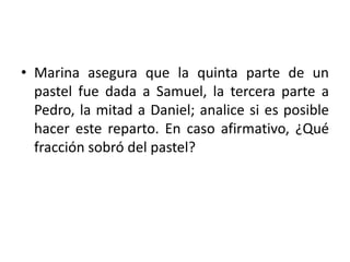 • Marina asegura que la quinta parte de un
pastel fue dada a Samuel, la tercera parte a
Pedro, la mitad a Daniel; analice si es posible
hacer este reparto. En caso afirmativo, ¿Qué
fracción sobró del pastel?
 