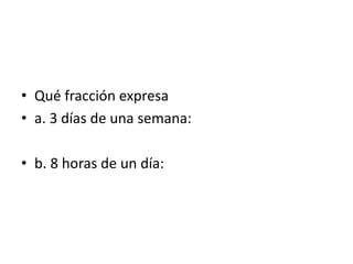 • Qué fracción expresa
• a. 3 días de una semana:
• b. 8 horas de un día:
 