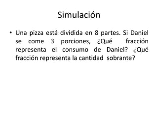 Simulación
• Una pizza está dividida en 8 partes. Si Daniel
se come 3 porciones, ¿Qué fracción
representa el consumo de Daniel? ¿Qué
fracción representa la cantidad sobrante?
 