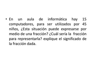 • En un aula de informática hay 15
computadores, para ser utilizados por 45
niños, ¿Esta situación puede expresarse por
medio de una fracción? ¿Cuál sería la fracción
para representarla? explique el significado de
la fracción dada.
 