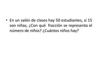• En un salón de clases hay 50 estudiantes, si 15
son niñas, ¿Con qué fracción se representa el
número de niños? ¿Cuántos niños hay?
 