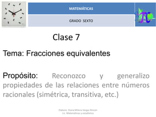 Clase 7
Tema: Fracciones equivalentes
Propósito: Reconozco y generalizo
propiedades de las relaciones entre números
racionales (simétrica, transitiva, etc.)
MATEMÁTICAS
GRADO SEXTO
Elaboro: Diana Milena Vargas Rincón
Lic. Matemáticas y estadística
 