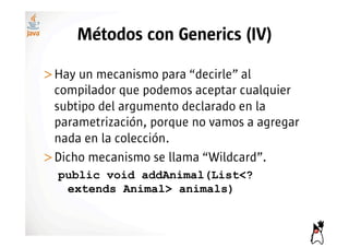 Métodos con Generics (IV)

>! ay un mecanismo para “decirle” al
 H
 compilador que podemos aceptar cualquier
 subtipo del argumento declarado en la
 parametrización, porque no vamos a agregar
 nada en la colección.
>! icho mecanismo se llama “Wildcard”.
 D
  public void addAnimal(List<?
   extends Animal> animals)
 