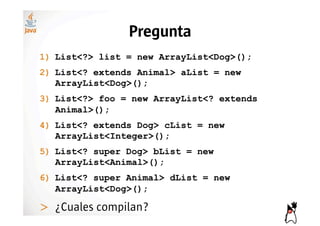 Pregunta
1)! List<?> list = new ArrayList<Dog>();
2)! List<? extends Animal> aList = new
    ArrayList<Dog>();
3)! List<?> foo = new ArrayList<? extends
    Animal>();
4)! List<? extends Dog> cList = new
    ArrayList<Integer>();
5)! List<? super Dog> bList = new
    ArrayList<Animal>();
6)! List<? super Animal> dList = new
    ArrayList<Dog>();

>! ¿Cuales compilan?
 