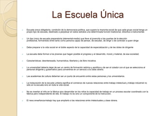 La Escuela Única
   Escuela única obligatoria, condición de la democracia política, que supere la impronta social de que cada grupo social tenga un
    propio tipo de escuela, destinado a perpetuar en estos estratos una determinada función tradicional, directiva e instrumental.


   Un tipo único de escuela preparatoria (elemental-media) que lleve al jovencito a las puertas de la elección
    profesional, formándolo entre tanto como persona capaz de pensar, de estudiar, de dirigir o de controlar a quien dirige


   Debe preparar a la vida social en el doble aspecto de la capacidad de especialización y de las dotes de dirigente


   La escuela debe formar a los jóvenes que hagan posible el progreso y el desarrollo, moral y material, de esa sociedad.


   Características: desinteresada, humanística, libertaria y de libre iniciativa.


   La universidad debería dejar de ser un centro de formación retórica y apolítica y de ser el colador con el que se selecciona al
    personal dirigente y gubernativo para convertirse en un servicio a la clase obrera.


   Las academias de cultura deberían ser un punto de encuentro entre estas personas y los universitarios.


   La instauración de la escuela unitaria significa el comienzo de nuevas relaciones entre trabajo intelectual y trabajo industrial no
    sólo en la escuela sino en toda la vida social.


   No es insertar al niño en la fábrica sino desarrollar en los niños la capacidad de trabajo en un proceso escolar coordinado con la
    fábrica pero independiente de ella. El trabajo no es sino un componente de la instrucción.


   El nexo enseñanza-trabajo hay que ampliarlo a las relaciones entre intelectuales y clase obrera.
 