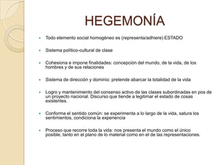 HEGEMONÍA
   Todo elemento social homogéneo es (representa/adhiere) ESTADO

   Sistema político-cultural de clase

   Cohesiona e impone finalidades: concepción del mundo, de la vida, de los
    hombres y de sus relaciones

   Sistema de dirección y dominio: pretende abarcar la totalidad de la vida

   Logro y mantenimiento del consenso activo de las clases subordinadas en pos de
    un proyecto nacional. Discurso que tiende a legitimar el estado de cosas
    existentes.

   Conforma el sentido común: se experimenta a lo largo de la vida, satura los
    sentimientos, condiciona la experiencia

   Proceso que recorre toda la vida: nos presenta el mundo como el único
    posible, tanto en el plano de lo material como en el de las representaciones.
 