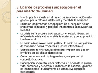El lugar de los problemas pedagógicos en el
pensamiento de Gramsci
   Interés por la escuela en el marco de su preocupación más
    general por la reforma intelectual y moral de la sociedad
   Enmarca los procesos pedagógicos en el conjunto de los
    problemas culturales y políticos inherentes a la convivencia
    humana
   La crisis de la escuela es creada por el estado liberal, es
    reflejo de la crisis estructural de la sociedad y de su principio
    ideal-cultural
   La crisis educativa es crisis política: la crisis de una política
    de formación de los modernos cuadros intelectuales
   Elaboración de una cultura socialista: impedir que sea un
    privilegio de las clases dominantes
   Crear una nueva cultura hegemónica, romper con el
    concepto burgués.
   Concepción socialista: valor histórica y función de la propia
    vida, derechos y deberes / Fundada en la esencial igualdad
    de los hombres / Fundamento de una nueva república
    democrática
 