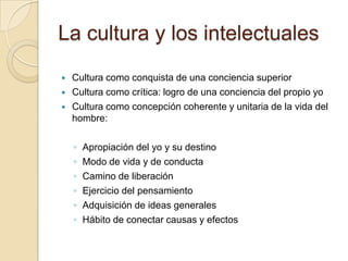 La cultura y los intelectuales
   Cultura como conquista de una conciencia superior
   Cultura como crítica: logro de una conciencia del propio yo
   Cultura como concepción coherente y unitaria de la vida del
    hombre:

    ◦   Apropiación del yo y su destino
    ◦   Modo de vida y de conducta
    ◦   Camino de liberación
    ◦   Ejercicio del pensamiento
    ◦   Adquisición de ideas generales
    ◦   Hábito de conectar causas y efectos
 