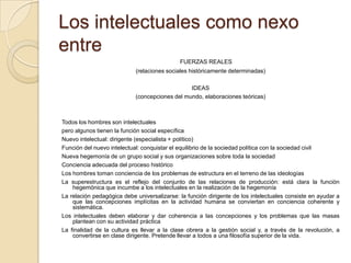 Los intelectuales como nexo
entre
                                             FUERZAS REALES
                            (relaciones sociales históricamente determinadas)

                                                IDEAS
                            (concepciones del mundo, elaboraciones teóricas)



Todos los hombres son intelectuales
pero algunos tienen la función social específica
Nuevo intelectual: dirigente (especialista + político)
Función del nuevo intelectual: conquistar el equilibrio de la sociedad política con la sociedad civil
Nueva hegemonía de un grupo social y sus organizaciones sobre toda la sociedad
Conciencia adecuada del proceso histórico
Los hombres toman conciencia de los problemas de estructura en el terreno de las ideologías
La superestructura es el reflejo del conjunto de las relaciones de producción: está clara la función
    hegemónica que incumbe a los intelectuales en la realización de la hegemonía
La relación pedagógica debe universalizarse: la función dirigente de los intelectuales consiste en ayudar a
    que las concepciones implícitas en la actividad humana se conviertan en conciencia coherente y
    sistemática.
Los intelectuales deben elaborar y dar coherencia a las concepciones y los problemas que las masas
    plantean con su actividad práctica
La finalidad de la cultura es llevar a la clase obrera a la gestión social y, a través de la revolución, a
    convertirse en clase dirigente. Pretende llevar a todos a una filosofía superior de la vida.
 