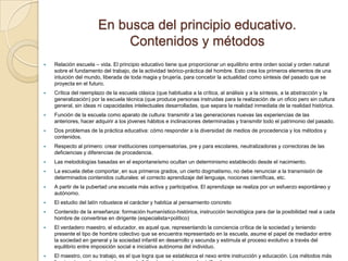 En busca del principio educativo.
                            Contenidos y métodos
   Relación escuela – vida. El principio educativo tiene que proporcionar un equilibrio entre orden social y orden natural
    sobre el fundamento del trabajo, de la actividad teórico-práctica del hombre. Esto crea los primeros elementos de una
    intuición del mundo, liberada de toda magia y brujería, para concebir la actualidad como síntesis del pasado que se
    proyecta en el futuro.
   Crítica del reemplazo de la escuela clásica (que habituaba a la crítica, al análisis y a la síntesis, a la abstracción y la
    generalización) por la escuela técnica (que produce personas instruidas para la realización de un oficio pero sin cultura
    general, sin ideas ni capacidades intelectuales desarrolladas, que separa la realidad inmediata de la realidad histórica.
   Función de la escuela como aparato de cultura: transmitir a las generaciones nuevas las experiencias de las
    anteriores, hacer adquirir a los jóvenes hábitos e inclinaciones determinadas y transmitir todo el patrimonio del pasado.
   Dos problemas de la práctica educativa: cómo responder a la diversidad de medios de procedencia y los métodos y
    contenidos.
   Respecto al primero: crear instituciones compensatorias, pre y para escolares, neutralizadoras y correctoras de las
    deficiencias y diferencias de procedencia.
   Las metodologías basadas en el espontaneísmo ocultan un determinismo establecido desde el nacimiento.
   La escuela debe comportar, en sus primeros grados, un cierto dogmatismo, no debe renunciar a la transmisión de
    determinados contenidos culturales: el correcto aprendizaje del lenguaje, nociones científicas, etc.
   A partir de la pubertad una escuela más activa y participativa. El aprendizaje se realiza por un esfuerzo espontáneo y
    autónomo.
   El estudio del latín robustece el carácter y habitúa al pensamiento concreto
   Contenido de la enseñanza: formación humanístico-histórica, instrucción tecnológica para dar la posibilidad real a cada
    hombre de convertirse en dirigente (especialista+político)
   El verdadero maestro, el educador, es aquel que, representando la conciencia crítica de la sociedad y teniendo
    presente el tipo de hombre colectivo que se encuentra representado en la escuela, asume el papel de mediador entre
    la sociedad en general y la sociedad infantil en desarrollo y secunda y estimula el proceso evolutivo a través del
    equilibrio entre imposición social e iniciativa autónoma del individuo.
   El maestro, con su trabajo, es el que logra que se establezca el nexo entre instrucción y educación. Los métodos más
 