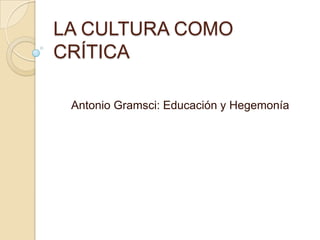 LA CULTURA COMO
CRÍTICA

 Antonio Gramsci: Educación y Hegemonía
 