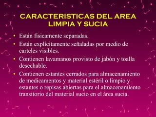 CARACTERISTICAS DEL AREA LIMPIA Y SUCIA Están físicamente separadas. Están explícitamente señaladas por medio de carteles visibles. Contienen lavamanos provisto de jabón y toalla desechable. Contienen estantes cerrados para almacenamiento de medicamentos y material estéril o limpio y estantes o repisas abiertas para el almacenamiento transitorio del material sucio en el área sucia. 