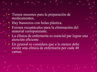 Tienen mesones para la preparación de medicamentos. Hay basureros con bolas plástica. Existen receptáculos para la eliminación del material cortopunzante. La clínica de enfermería es esencial par lograr una atención eficiente . En general se considera que a lo menos debe existir una clínica de enfermería por cada 40 camas. 
