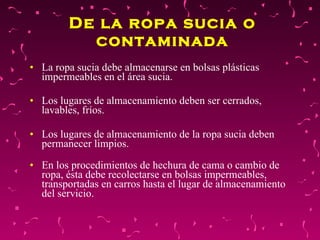 De la ropa sucia o contaminada La ropa sucia debe almacenarse en bolsas plásticas impermeables en el área sucia.  Los lugares de almacenamiento deben ser cerrados, lavables, fríos. Los lugares de almacenamiento de la ropa sucia deben permanecer limpios.  En los procedimientos de hechura de cama o cambio de ropa, ésta debe recolectarse en bolsas impermeables, transportadas en carros hasta el lugar de almacenamiento del servicio. 