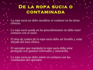 De la ropa sucia o contaminada La ropa sucia no debe sacudirse ni contarse en las áreas clínicas.  La ropa sucia usada en los procedimientos no debe tener contacto con el suelo.  El área de conteo de la ropa sucia debe ser lavable y estar alejada del área clínica.  El operador que manipula la ropa sucia debe estar protegido con guantes reforzados y mascarilla.  La ropa sucia no debe entrar en contacto con las vestimentas del operador.  