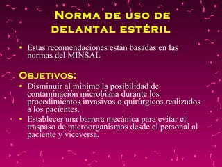 Norma de uso de delantal estéril   Estas recomendaciones están basadas en las normas del MINSAL  Objetivos:  Disminuir al mínimo la posibilidad de contaminación microbiana durante los procedimientos invasivos o quirúrgicos realizados a los pacientes.  Establecer una barrera mecánica para evitar el traspaso de microorganismos desde el personal al paciente y viceversa.  
