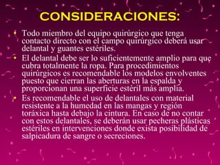 CONSIDERACIONES:   Todo miembro del equipo quirúrgico que tenga contacto directo con el campo quirúrgico deberá usar delantal y guantes estériles.  El delantal debe ser lo suficientemente amplio para que cubra totalmente la ropa. Para procedimientos quirúrgicos es recomendable los modelos envolventes puesto que cierran las aberturas en la espalda y proporcionan una superficie estéril más amplia.  Es recomendable el uso de delantales con material resistente a la humedad en las mangas y región toráxica hasta debajo la cintura. En caso de no contar con estos delantales, se deberán usar pecheras plásticas estériles en intervenciones donde exista posibilidad de salpicadura de sangre o secreciones.  