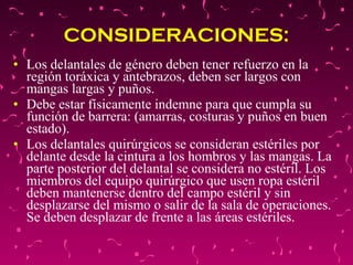 CONSIDERACIONES: Los delantales de género deben tener refuerzo en la región toráxica y antebrazos, deben ser largos con mangas largas y puños.  Debe estar físicamente indemne para que cumpla su función de barrera: (amarras, costuras y puños en buen estado).  Los delantales quirúrgicos se consideran estériles por delante desde la cintura a los hombros y las mangas. La parte posterior del delantal se considera no estéril. Los miembros del equipo quirúrgico que usen ropa estéril deben mantenerse dentro del campo estéril y sin desplazarse del mismo o salir de la sala de operaciones. Se deben desplazar de frente a las áreas estériles.  