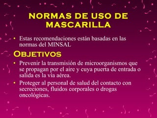 NORMAS DE USO DE MASCARILLA Estas recomendaciones están basadas en las normas del MINSAL  Objetivos  Prevenir la transmisión de microorganismos que se propagan por el aire y cuya puerta de entrada o salida es la vía aérea.  Proteger al personal de salud del contacto con secreciones, fluidos corporales o drogas oncológicas.  