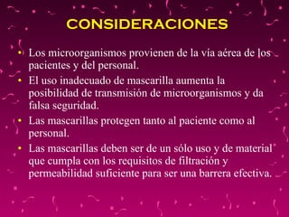 CONSIDERACIONES  Los microorganismos provienen de la vía aérea de los pacientes y del personal.  El uso inadecuado de mascarilla aumenta la posibilidad de transmisión de microorganismos y da falsa seguridad.  Las mascarillas protegen tanto al paciente como al personal.  Las mascarillas deben ser de un sólo uso y de material que cumpla con los requisitos de filtración y permeabilidad suficiente para ser una barrera efectiva.  