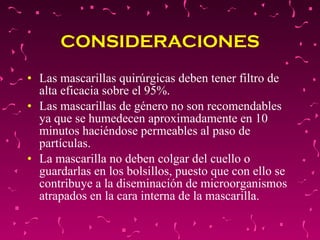 CONSIDERACIONES Las mascarillas quirúrgicas deben tener filtro de alta eficacia sobre el 95%.  Las mascarillas de género no son recomendables ya que se humedecen aproximadamente en 10 minutos haciéndose permeables al paso de partículas.  La mascarilla no deben colgar del cuello o guardarlas en los bolsillos, puesto que con ello se contribuye a la diseminación de microorganismos atrapados en la cara interna de la mascarilla.  