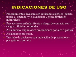 INDICACIONES DE USO   Procedimientos invasores en cavidades estériles (deben usarla el operador y el ayudante) y procedimientos quirúrgicos..  Precauciones estándar frente a riesgo de contacto con sangre o fluidos corporales.  Aislamiento respiratorio: precauciones por aire o gotitas  Aislamiento protector.  Traslado de pacientes con indicación de precauciones por gotitas o por aire  