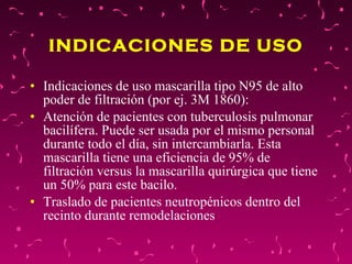 INDICACIONES DE USO Indicaciones de uso mascarilla tipo N95 de alto poder de filtración (por ej. 3M 1860):  Atención de pacientes con tuberculosis pulmonar bacilífera. Puede ser usada por el mismo personal durante todo el día, sin intercambiarla. Esta mascarilla tiene una eficiencia de 95% de filtración versus la mascarilla quirúrgica que tiene un 50% para este bacilo.  Traslado de pacientes neutropénicos dentro del recinto durante remodelaciones  