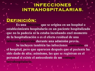 INFECCIONES INTRAHOSPITALARIAS . Definición:   Es una   infección  que se origina en un hospital o establecimiento hospitalario en un paciente hospitalizado que no la padecía ni la estaba incubando enel momento de la hospitalización o es el efecto residual de una  infección adquirida  durante una admisión previa.  Se incluyen también las infecciones  contraídas   en el hospital, pero que aparecen después que el paciente ha sido dado de alta; asimismo, las que se registran en el personal si existe el antecedente de un  contagio intrahospitalario. 