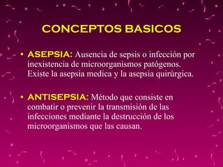 CONCEPTOS BASICOS ASEPSIA:  Ausencia de sepsis o infección por inexistencia de microorganismos patógenos. Existe la asepsia medica y la asepsia quirúrgica. ANTISEPSIA:  Método que consiste en combatir o prevenir la transmisión de las infecciones mediante la destrucción de los microorganismos que las causan. 