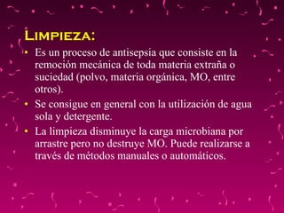 Limpieza:  Es un proceso de antisepsia que consiste en la remoción mecánica de toda materia extraña o suciedad (polvo, materia orgánica, MO, entre otros).  Se consigue en general con la utilización de agua sola y detergente.  La limpieza disminuye la carga microbiana por arrastre pero no destruye MO. Puede realizarse a través de métodos manuales o automáticos. 