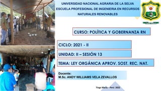 Tingo María – Perú 2022
Docente:
M.Sc. ANDY WILLIAMS VELA ZEVALLOS
UNIVERSIDAD NACIONAL AGRARIA DE LA SELVA
ESCUELA PROFESIONAL DE INGENIERIA EN RECURSOS
NATURALES RENOVABLES
CURSO: POLÍTICA Y GOBERNANZA RN
CICLO: 2021 - II
UNIDAD: II – SESIÓN 13
TEMA: LEY ORGÁNICA APROV. SOST. REC. NAT.
 