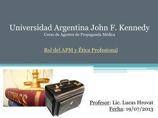 Universidad Argentina John F. Kennedy
Curso de Agentes de Propaganda Médica
Rol del APM y Ética Profesional
Profesor: Lic. Lucas Hrovat
Fecha: 19/07/2013
 
