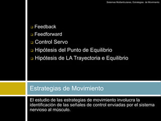 El estudio de las estrategias de movimiento involucra la
identificación de las señales de control enviadas por el sistema
nervioso al músculo.
Estrategias de Movimiento
Sistemas Multiarticulares, Estrategias de Movimiento
 Feedback
 Feedforward
 Control Servo
 Hipótesis del Punto de Equilibrio
 Hipótesis de LA Trayectoria e Equilibrio
 