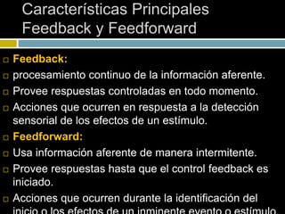 Características Principales
Feedback y Feedforward
 Feedback:
 procesamiento continuo de la información aferente.
 Provee respuestas controladas en todo momento.
 Acciones que ocurren en respuesta a la detección
sensorial de los efectos de un estímulo.
 Feedforward:
 Usa información aferente de manera intermitente.
 Provee respuestas hasta que el control feedback es
iniciado.
 Acciones que ocurren durante la identificación del
 