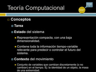 Teoría Computacional
 Conceptos
 Tarea
 Estado del sistema
 Representación compacta, con una baja
dimensionalidad.
 Contiene toda la información tiempo-variable
relevante para predecir o controlar el futuro del
sistema.
 Contexto del movimiento
 Conjunto de variables que cambian discretamente (o no
cambian) en el tiempo. Ej: la identidad de un objeto, la masa
de una extremidad.
Movimiento
Humano
Enfoque
Cognitiv
o
 