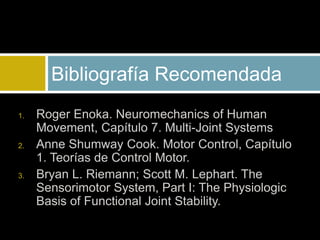 1. Roger Enoka. Neuromechanics of Human
Movement, Capítulo 7. Multi-Joint Systems
2. Anne Shumway Cook. Motor Control, Capítulo
1. Teorías de Control Motor.
3. Bryan L. Riemann; Scott M. Lephart. The
Sensorimotor System, Part I: The Physiologic
Basis of Functional Joint Stability.
Bibliografía Recomendada
 