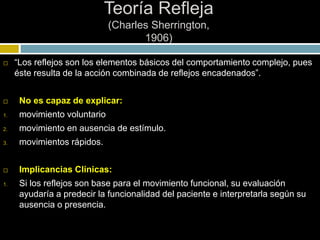 Teoría Refleja
(Charles Sherrington,
1906)
 “Los reflejos son los elementos básicos del comportamiento complejo, pues
éste resulta de la acción combinada de reflejos encadenados”.
 No es capaz de explicar:
1. movimiento voluntario
2. movimiento en ausencia de estímulo.
3. movimientos rápidos.
 Implicancias Clínicas:
1. Si los reflejos son base para el movimiento funcional, su evaluación
ayudaría a predecir la funcionalidad del paciente e interpretarla según su
ausencia o presencia.
 