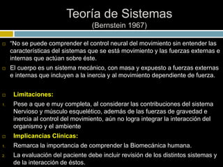 Teoría de Sistemas
(Bernstein 1967)
 “No se puede comprender el control neural del movimiento sin entender las
características del sistemas que se está movimiento y las fuerzas externas e
internas que actúan sobre éste.
 El cuerpo es un sistema mecánico, con masa y expuesto a fuerzas externas
e internas que incluyen a la inercia y al movimiento dependiente de fuerza.
 Limitaciones:
1. Pese a que e muy completa, al considerar las contribuciones del sistema
Nervioso y músculo esquelético, además de las fuerzas de gravedad e
inercia al control del movimiento, aún no logra integrar la interacción del
organismo y el ambiente
 Implicancias Clínicas:
1. Remarca la importancia de comprender la Biomecánica humana.
2. La evaluación del paciente debe incluir revisión de los distintos sistemas y
de la interacción de éstos.
 