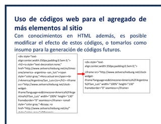 Uso de códigos web para el agregado de
más elementos al sitio
Con conocimientos en HTML además, es posible
modificar el efecto de estos códigos, o tomarlos como
insumo para la generación de códigos futuros.
<div style="text-
align:center;width:350px;padding:0.5em 0;">
<h2><a style="text-decoration:none;"
href="http://www.zeitverschiebung.net/es/timez
one/america--argentina--san_luis"><span
style="color:gray;">Hora actual en</span><br
/>America/Argentina/San_Luis</a></h2> <iframe
src="http://www.zeitverschiebung.net/clock-
widget-
iframe?language=es&timezone=America%2FArge
ntina%2FSan_Luis" width="100%" height="130"
frameborder="0" seamless></iframe> <small
style="color:gray;">&copy; <a
href="http://www.zeitverschiebung.net/es/"
style="color: gray;">Diferencia
horaria</a></small> </div>
<div style="text-
align:center;width:350px;padding:0.5em 0;">
<iframe src="http://www.zeitverschiebung.net/clock-
widget-
iframe?language=es&timezone=America%2FArgentina
%2FSan_Luis" width="100%" height="130"
frameborder="0" seamless></iframe>
 