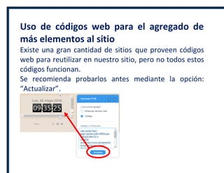 Uso de códigos web para el agregado de
más elementos al sitio
Existe una gran cantidad de sitios que proveen códigos
web para reutilizar en nuestro sitio, pero no todos estos
códigos funcionan.
Se recomienda probarlos antes mediante la opción:
“Actualizar”.
 