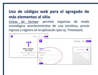 Uso de códigos web para el agregado de
más elementos al sitio
Líneas de tiempo: permite organizar de modo
cronológico acontecimientos de una temática, previo
ingreso y registro en la aplicación (por ej. Timetoast).
 