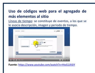 Uso de códigos web para el agregado de
más elementos al sitio
Líneas de tiempo: se constituye de eventos, a los que se
le asocia descripción, imagen y periodo de tiempo.
Fuente: https://www.youtube.com/watch?v=HtoS1JltSIY
 